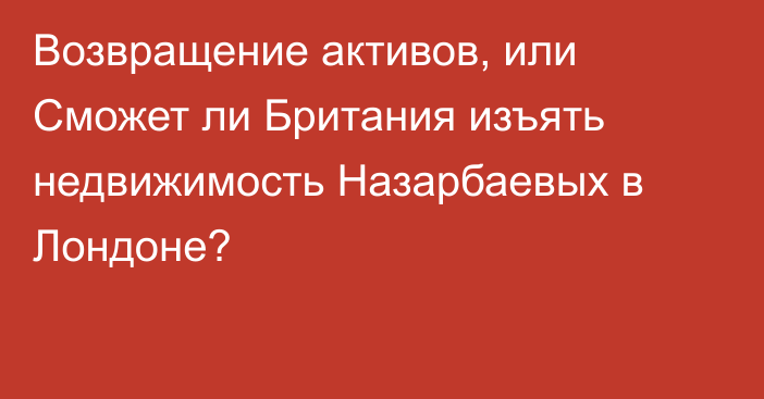 Возвращение активов, или Сможет ли Британия изъять недвижимость Назарбаевых в Лондоне?