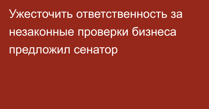 Ужесточить ответственность за незаконные проверки бизнеса предложил сенатор