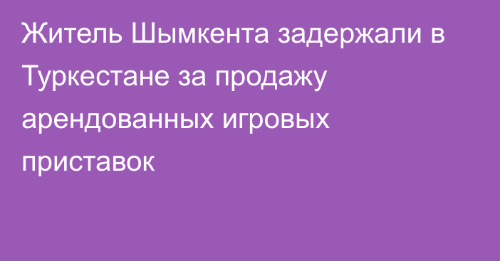 Житель Шымкента задержали в Туркестане за продажу арендованных игровых приставок