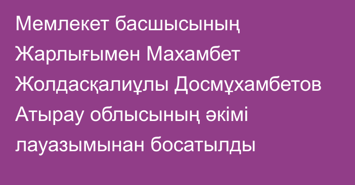 Мемлекет басшысының Жарлығымен Махамбет Жолдасқалиұлы Досмұхамбетов Атырау облысының әкімі лауазымынан босатылды