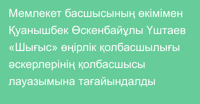 Мемлекет басшысының өкімімен Қуанышбек Өскенбайұлы Үштаев «Шығыс» өңірлік қолбасшылығы әскерлерінің қолбасшысы лауазымына тағайындалды