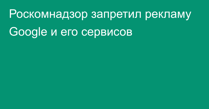 Роскомнадзор запретил рекламу Google и его сервисов