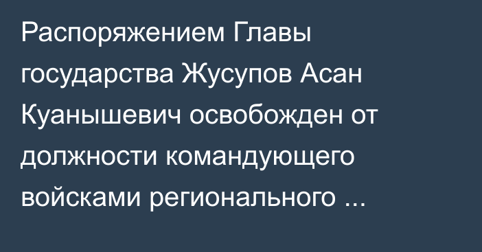 Распоряжением Главы государства Жусупов Асан Куанышевич освобожден от должности командующего войсками регионального командования «Восток»