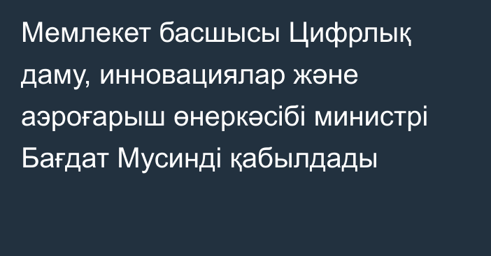 Мемлекет басшысы Цифрлық даму, инновациялар және аэроғарыш өнеркәсібі министрі Бағдат Мусинді қабылдады