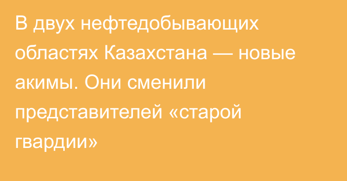 В двух нефтедобывающих областях Казахстана — новые акимы. Они сменили представителей «старой гвардии»