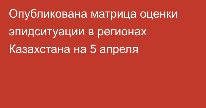 Опубликована матрица оценки эпидситуации в регионах Казахстана на 5 апреля