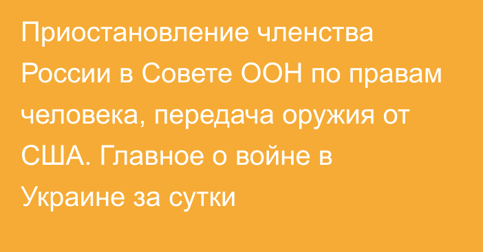 Приостановление членства России в Совете ООН по правам человека, передача оружия от США. Главное о войне в Украине за сутки