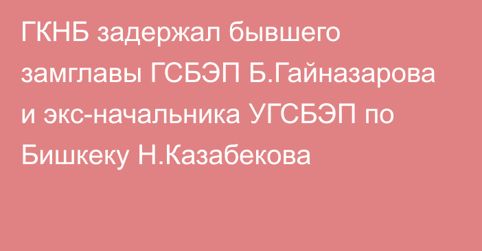 ГКНБ задержал бывшего замглавы ГСБЭП Б.Гайназарова и экс-начальника УГСБЭП по Бишкеку Н.Казабекова