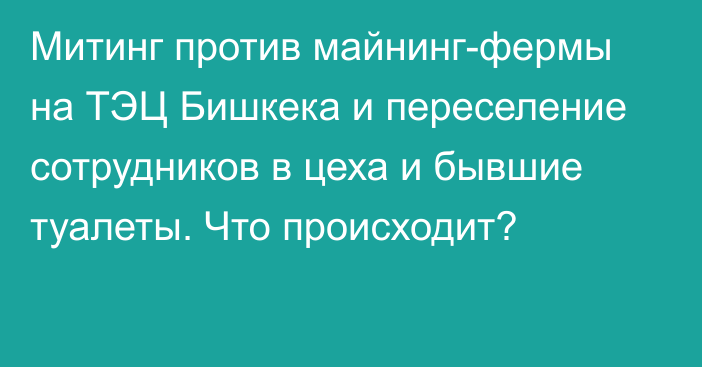 Митинг против майнинг-фермы на ТЭЦ Бишкека и переселение сотрудников в цеха и бывшие туалеты. Что происходит?