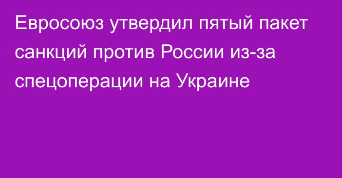 Евросоюз утвердил пятый пакет санкций против России из-за спецоперации на Украине