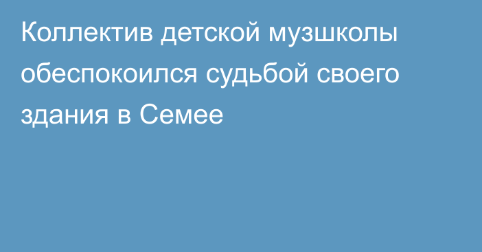 Коллектив детской музшколы обеспокоился судьбой своего здания в Семее