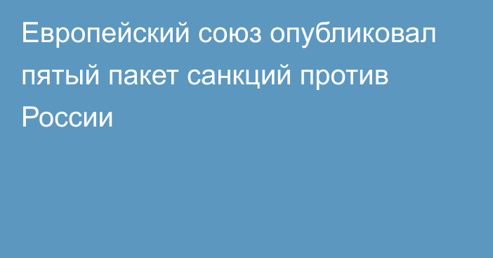 Европейский союз опубликовал пятый пакет санкций против России