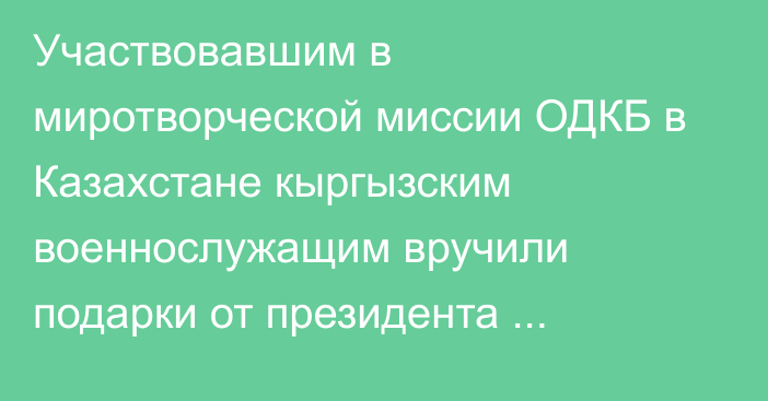 Участвовавшим в миротворческой миссии ОДКБ в Казахстане кыргызским военнослужащим вручили подарки от президента Жапарова