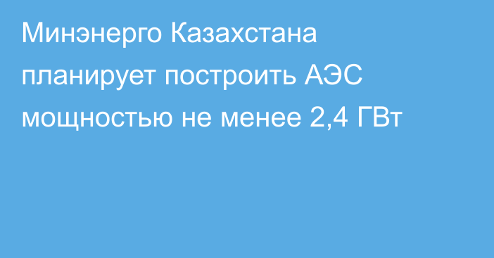 Минэнерго Казахстана планирует построить АЭС мощностью не менее 2,4 ГВт