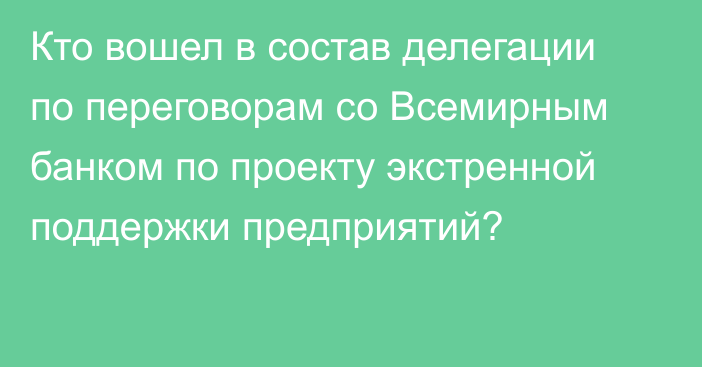 Кто вошел в состав делегации по переговорам со Всемирным банком по проекту экстренной поддержки предприятий?