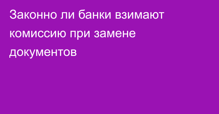 Законно ли банки взимают комиссию при замене документов