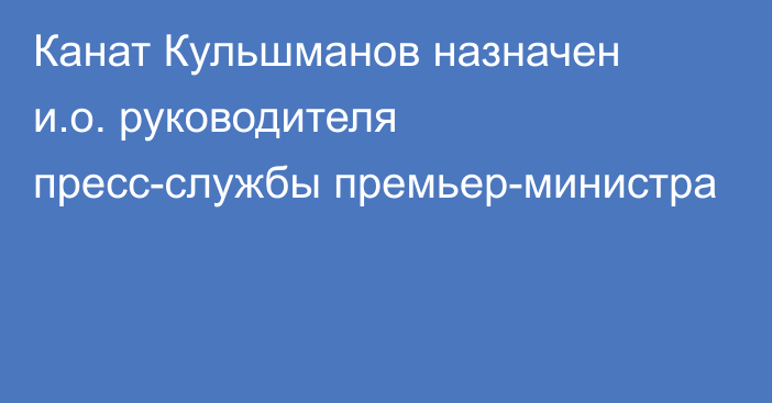 Канат Кульшманов назначен и.о. руководителя пресс-службы премьер-министра