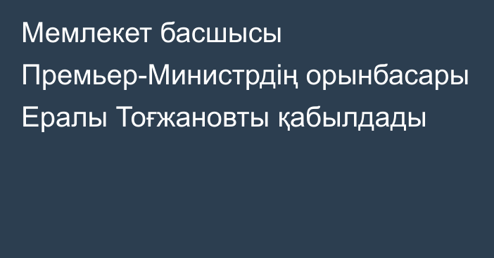 Мемлекет басшысы Премьер-Министрдің орынбасары Ералы Тоғжановты қабылдады