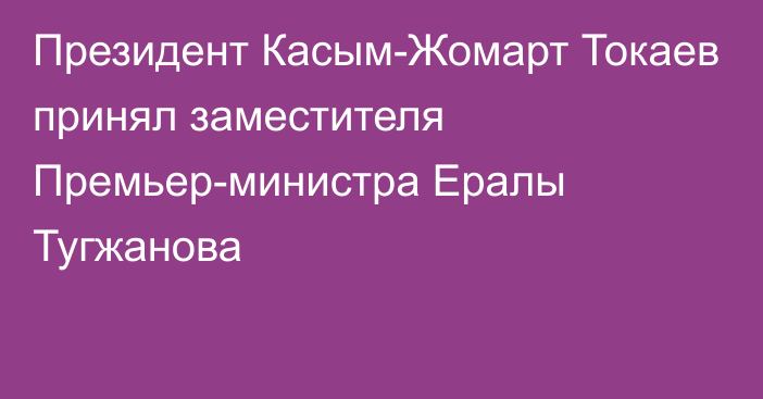 Президент Касым-Жомарт Токаев принял заместителя Премьер-министра Ералы Тугжанова