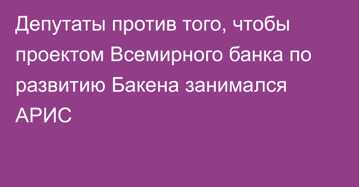 Депутаты против того, чтобы проектом Всемирного банка по развитию Бакена занимался АРИС