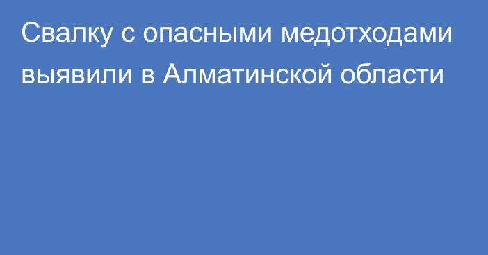 Свалку с опасными медотходами выявили в Алматинской области