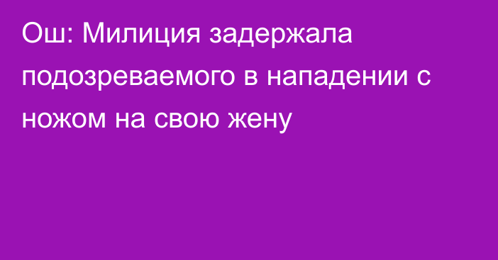 Ош: Милиция задержала подозреваемого в нападении с ножом на свою жену