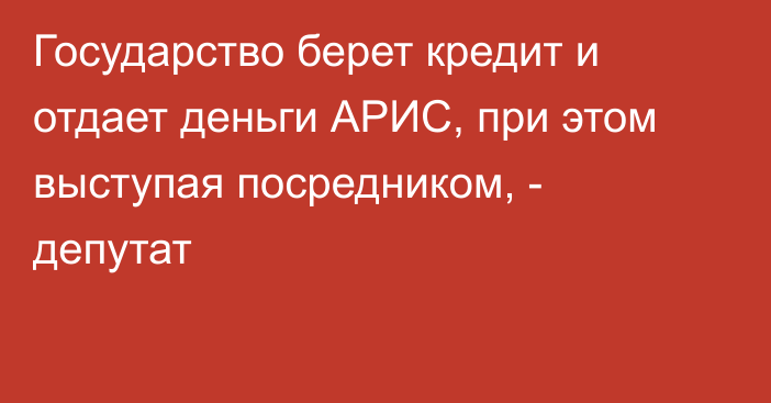 Государство берет кредит и отдает деньги АРИС, при этом выступая посредником, - депутат 