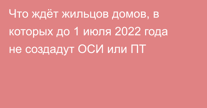 Что ждёт жильцов домов, в которых до 1 июля 2022 года не создадут ОСИ или ПТ