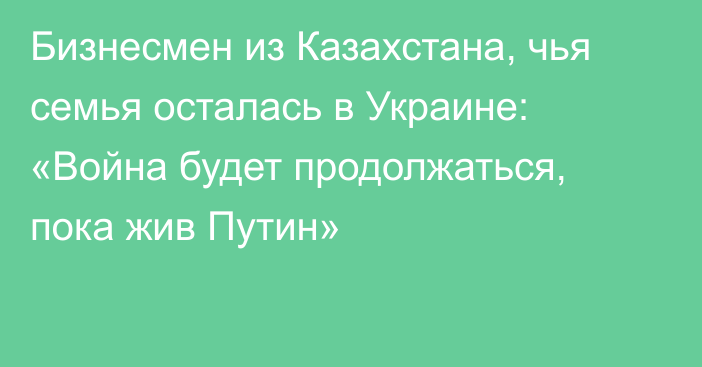 Бизнесмен из Казахстана, чья семья осталась в Украине: «Война будет продолжаться, пока жив Путин»