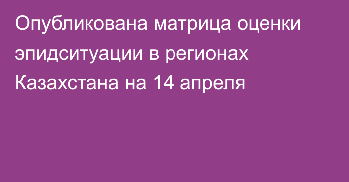 Опубликована матрица оценки эпидситуации в регионах Казахстана на 14 апреля