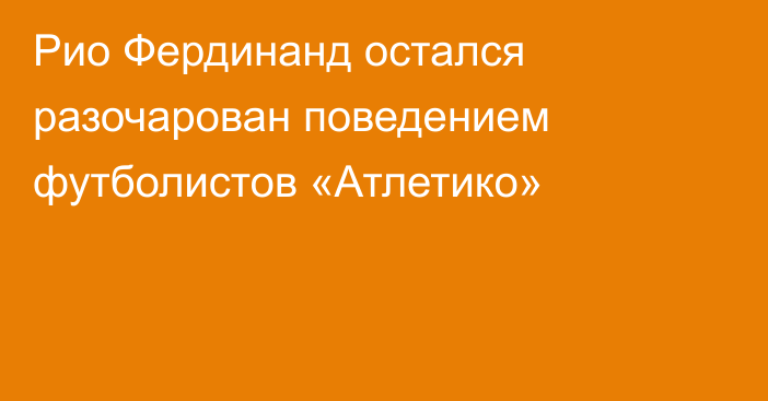 Рио Фердинанд остался разочарован поведением футболистов «Атлетико»