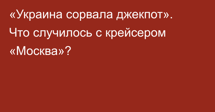 «Украина сорвала джекпот». Что случилось с крейсером «Москва»?