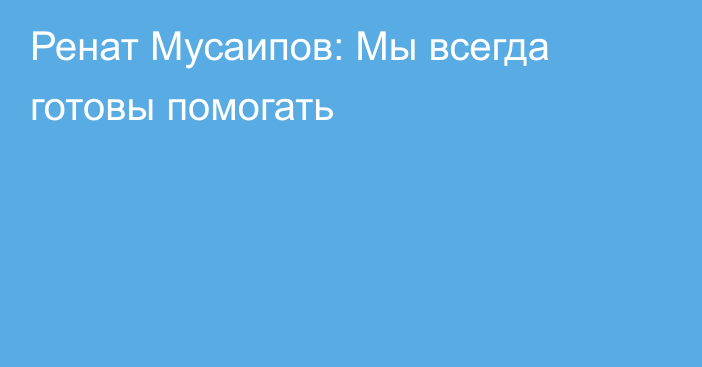 Ренат Мусаипов: Мы всегда готовы помогать