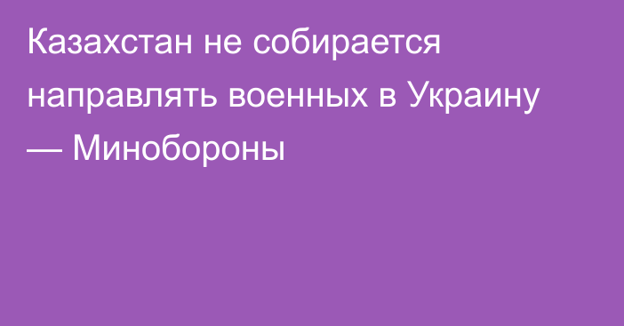 Казахстан не собирается направлять военных в Украину — Минобороны