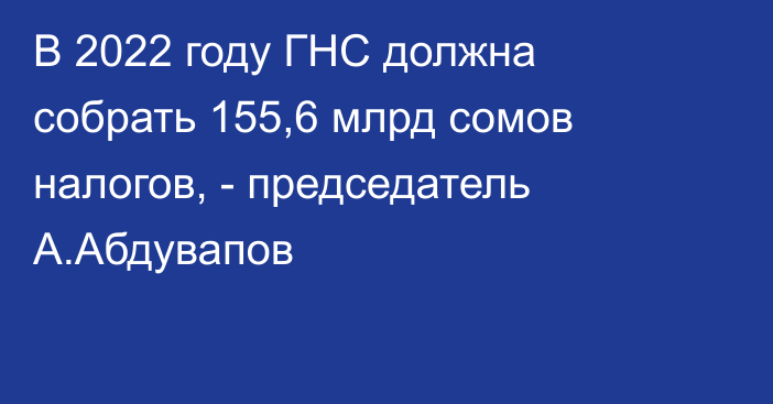 В 2022 году ГНС должна собрать 155,6 млрд сомов налогов, - председатель А.Абдувапов