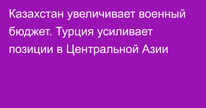 Казахстан увеличивает военный бюджет. Турция усиливает позиции в Центральной Азии