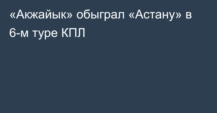 «Акжайык» обыграл «Астану» в 6-м туре КПЛ