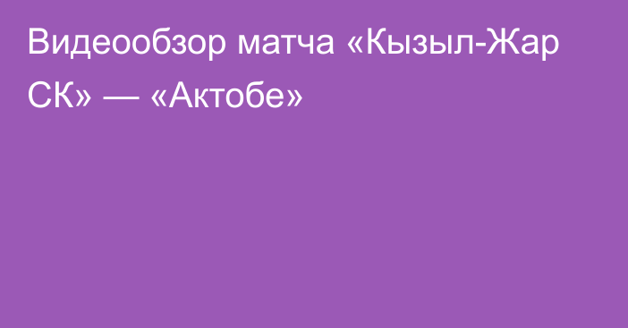 Видеообзор матча «Кызыл-Жар СК» — «Актобе»