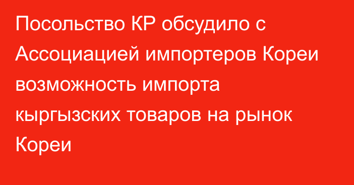 Посольство КР обсудило с Ассоциацией импортеров Кореи возможность импорта кыргызских товаров на рынок Кореи