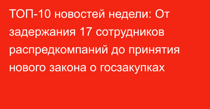 ТОП-10 новостей недели: От задержания 17 сотрудников распредкомпаний до принятия нового закона о госзакупках