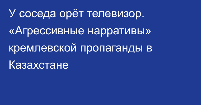 У соседа орёт телевизор. «Агрессивные нарративы» кремлевской пропаганды в Казахстане