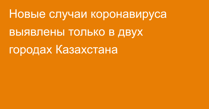 Новые случаи коронавируса выявлены только в двух городах Казахстана