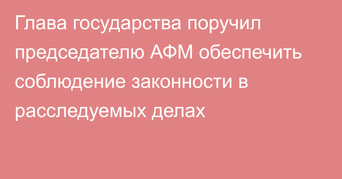 Глава государства поручил председателю АФМ обеспечить соблюдение законности в расследуемых делах