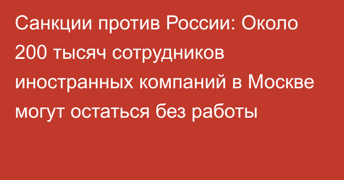 Санкции против России: Около 200 тысяч сотрудников иностранных компаний в Москве могут остаться без работы 