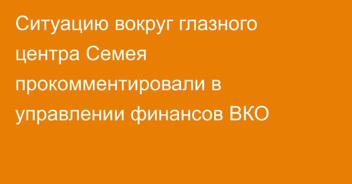 Ситуацию вокруг глазного центра Семея прокомментировали в управлении финансов ВКО