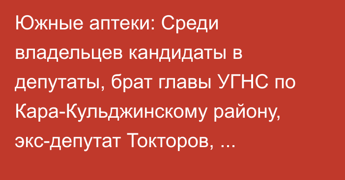 Южные аптеки: Среди владельцев кандидаты в депутаты, брат главы УГНС по Кара-Кульджинскому району, экс-депутат Токторов, журналист Алканова