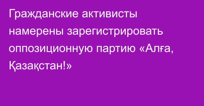 Гражданские активисты намерены зарегистрировать оппозиционную партию «Алға, Қазақстан!»