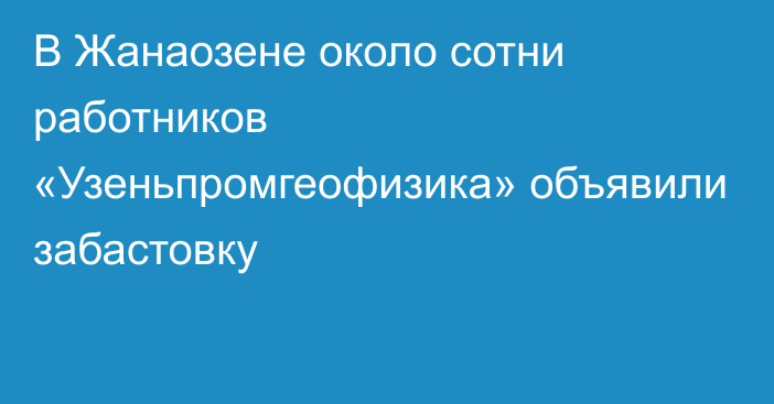 В Жанаозене около сотни работников «Узеньпромгеофизика» объявили забастовку