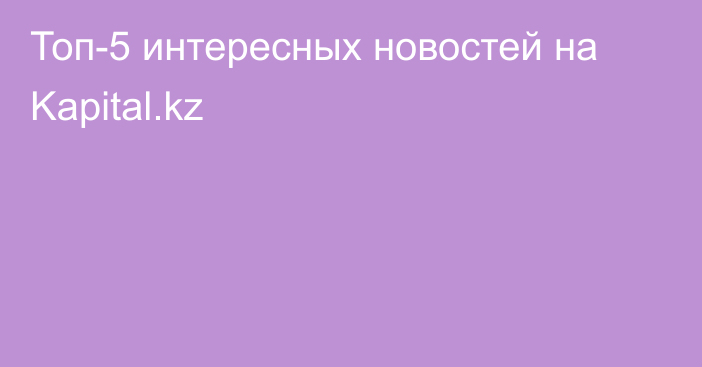 Топ-5 интересных новостей на Kapital.kz