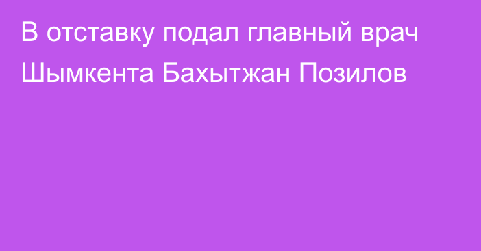 В отставку подал главный врач Шымкента Бахытжан Позилов